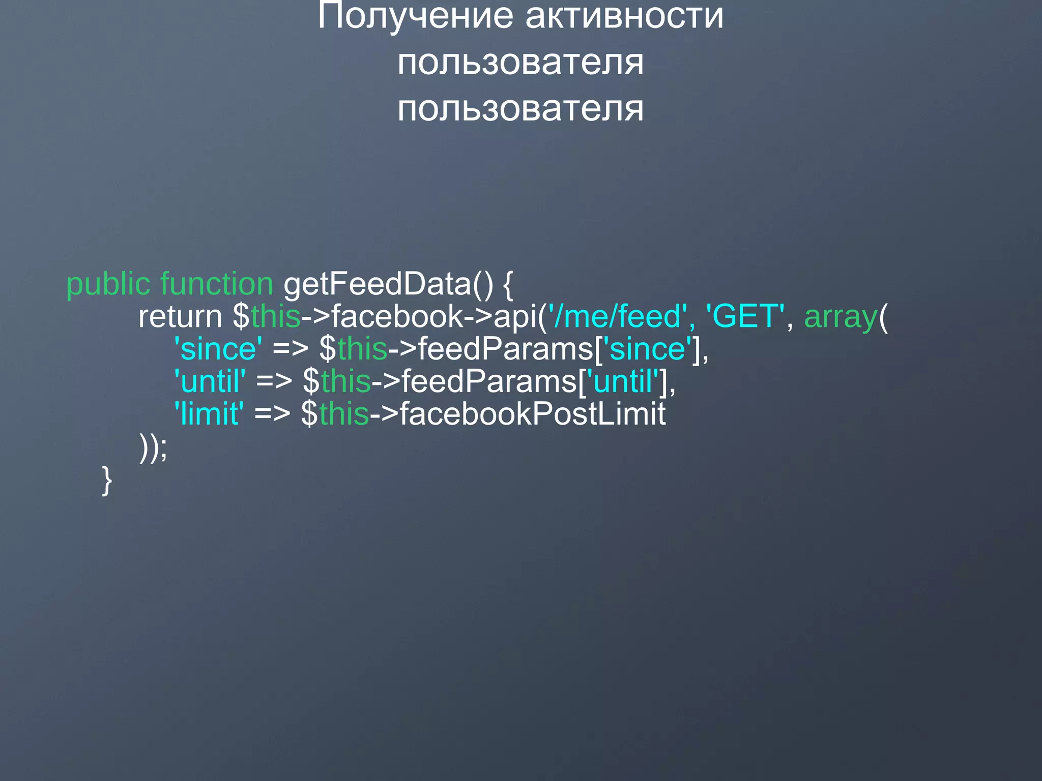 Получение активности
пользователя
пользователя
public function getFeedData() {
return $this->facebook->api('/me/feed', 'GET', array(
'since' => $this->feedParams['since'],
'until' => $this->feedParams['until'],
'limit' => $this->facebookPostLimit
));
}
 