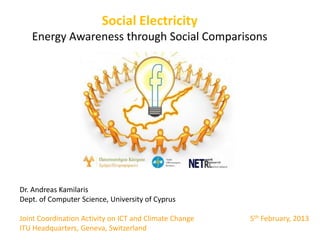 Social Electricity
   Energy Awareness through Social Comparisons




Dr. Andreas Kamilaris
Dept. of Computer Science, University of Cyprus

Joint Coordination Activity on ICT and Climate Change   5th February, 2013
ITU Headquarters, Geneva, Switzerland
 