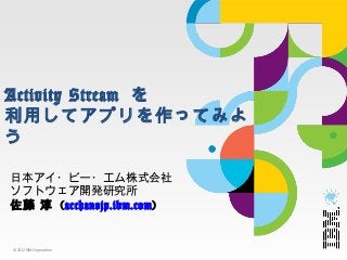 Activity  Stream  を
利利⽤用してアプリを作ってみよう

⽇日本アイ・ビー・エム株式会社
ソフトウェア開発研究所
佐藤  淳  (acchan@jp.ibm.com)


©	
  2012	
  IBM	
  Corpora.on	
 