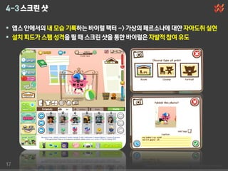 4-3 스크린 샷

 앱스 안에서의 내 모습 기록하는 바이럴 팩터 -> 가상의 페르소나에 대한 자아도취 실현
 설치 피드가 스팸 성격을 띌 때 스크린 샷을 통한 바이럴은 자발적 참여 유도




17
 