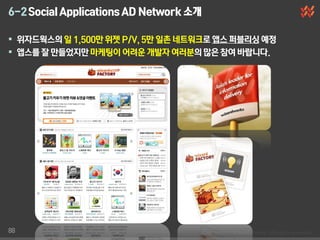 6-2 Social Applications AD Network 소개

 위자드웍스의 일 1,500만 위젯 P/V, 5만 일촌 네트워크로 앱스 퍼블리싱 예정
 앱스를 잘 만들었지만 마케팅이 어려운 개발자 여러분의 많은 참여 바랍니다.




88
 