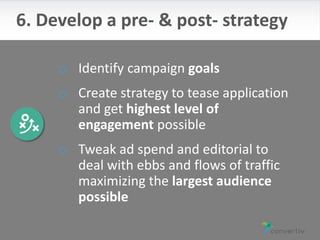 o Identify campaign goals
o Create strategy to tease application
and get highest level of
engagement possible
o Tweak ad spend and editorial to
deal with ebbs and flows of traffic
maximizing the largest audience
possible
6. Develop a pre- & post- strategy
 