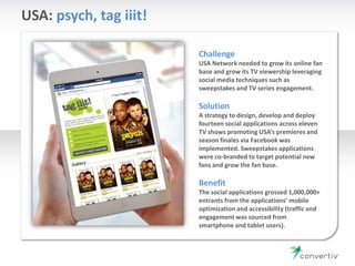 USA: psych, tag iiit!
Challenge
USA Network needed to grow its online fan
base and grow its TV viewership leveraging
social media techniques such as
sweepstakes and TV series engagement.
Solution
A strategy to design, develop and deploy
fourteen social applications across eleven
TV shows promoting USA’s premieres and
season finales via Facebook was
implemented. Sweepstakes applications
were co-branded to target potential new
fans and grow the fan base.
Benefit
The social applications grossed 1,000,000+
entrants from the applications’ mobile
optimization and accessibility (traffic and
engagement was sourced from
smartphone and tablet users).
 