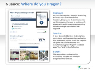 Nuance: Where do you Dragon?
Challenge
As part of an ongoing campaign promoting
Nuance’s voice activated Mobile
Assistant, Dragon, and its continuous new
version releases, the need to continuously
engage with and leverage Dragon’s online
fan base through social media was
required.
Solution
A User Generated Content (U.G.C.) photo
contest and social sweepstakes application
was developed. Organic reach and targeted
ad spend was used to activate and
simultaneously grow Dragon’s Facebook
page ‘likes’ and Twitter following.
Benefit
The sweepstakes application has
successfully engaged and enlarged
Dragon’s online fan base.
 