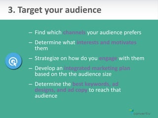 – Find which channels your audience prefers
– Determine what interests and motivates
them
– Strategize on how do you engage with them
– Develop an integrated marketing plan
based on the the audience size
– Determine the best keywords, ad
designs, and ad copy to reach that
audience
3. Target your audience
 
