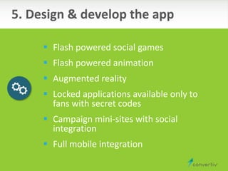  Flash powered social games
 Flash powered animation
 Augmented reality
 Locked applications available only to
fans with secret codes
 Campaign mini-sites with social
integration
 Full mobile integration
5. Design & develop the app
 