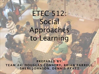 ETEC 512:
             Social
          Approaches
          to Learning


              PREPARED BY:
TEAM #4: DOUGLAS CONNERY, BRIAN FARRELL,
      SHERI JOHNSON, DENNIS PRATT
 