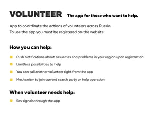 VOLUNTEER The app for those who want to help.
App to coordinate the actions of volunteers across Russia.
To use the app you must be registered on the website.
Howyou can help:
When volunteer needs help:
Push notifications about casualties and problems in your region upon registration
Limitless possibilities to help
You can call another volunteer right from the app
Mechanism to join current search party or help operation
Sos signals through the app
 
