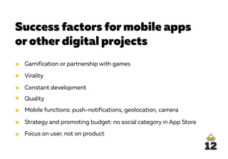 Success factors for mobile apps
or other digital projects
Gamification or partnership with games
Virality
Constant development
Quality
Mobile functions: push-notifications, geolocation, camera
Strategy and promoting budget: no social category in App Store
Focus on user, not on product
12
 