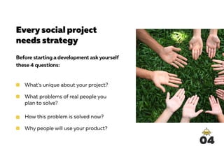 Every social project
needs strategy
Before starting a development ask yourself
these 4 questions:
What’s unique about your project?
What problems of real people you
plan to solve?
How this problem is solved now?
Why people will use your product?
04
 