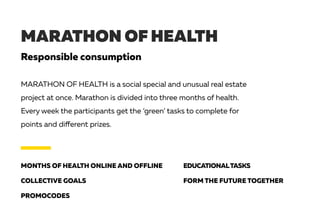 MARATHON OF HEALTH
Responsible consumption
MONTHS OF HEALTH ONLINE AND OFFLINE
COLLECTIVE GOALS
PROMOCODES
EDUCATIONALTASKS
FORM THE FUTURE TOGETHER
MARATHON OF HEALTH is a social special and unusual real estate
project at once. Marathon is divided into three months of health.
Every week the participants get the ‘green’ tasks to complete for
points and different prizes.
 