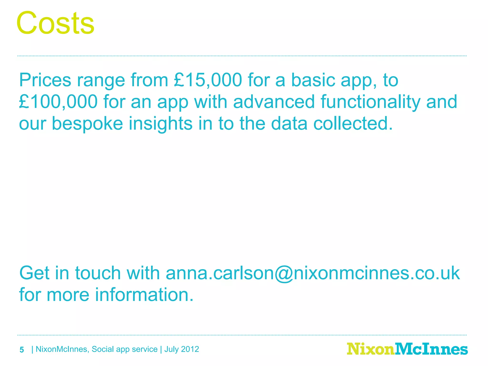 Costs
Prices range from £15,000 for a basic app, to
£100,000 for an app with advanced functionality and
our bespoke insights in to the data collected.




Get in touch with anna.carlson@nixonmcinnes.co.uk
for more information.

5 | NixonMcInnes, Social app service | July 2012
 