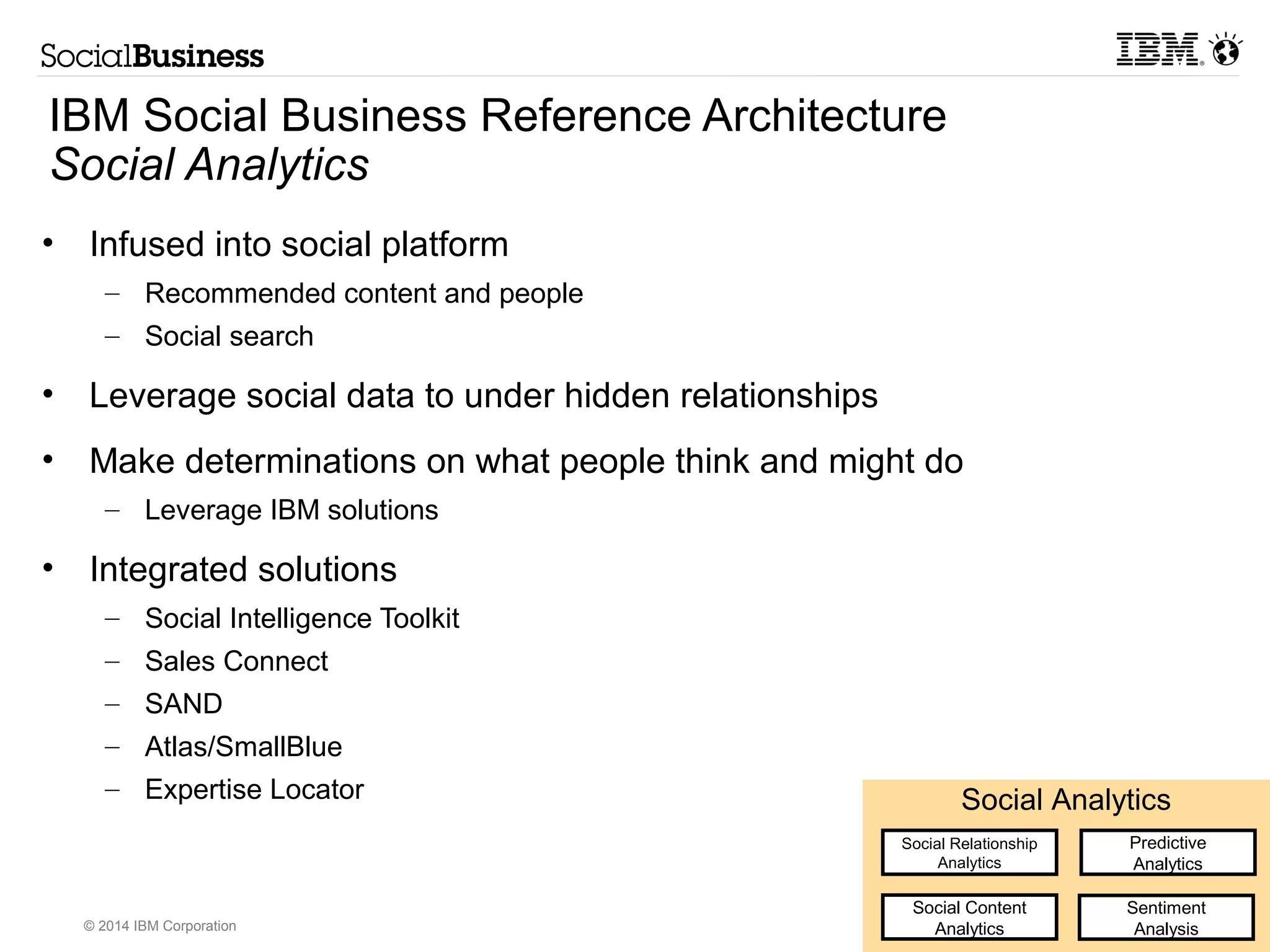IBM Social Business Reference Architecture 
Social Analytics 
• Infused into social platform 
– Recommended content and people 
– Social search 
• Leverage social data to under hidden relationships 
• Make determinations on what people think and might do 
– Leverage IBM solutions 
• Integrated solutions 
– Social Intelligence Toolkit 
– Sales Connect 
– SAND 
– Atlas/SmallBlue 
– Expertise Locator Social Analytics 
© 2014 IBM Corporation 
Social Relationship 
Analytics 
Predictive 
Analytics 
Social Content 
Analytics 
Sentiment 
Analysis 
 
