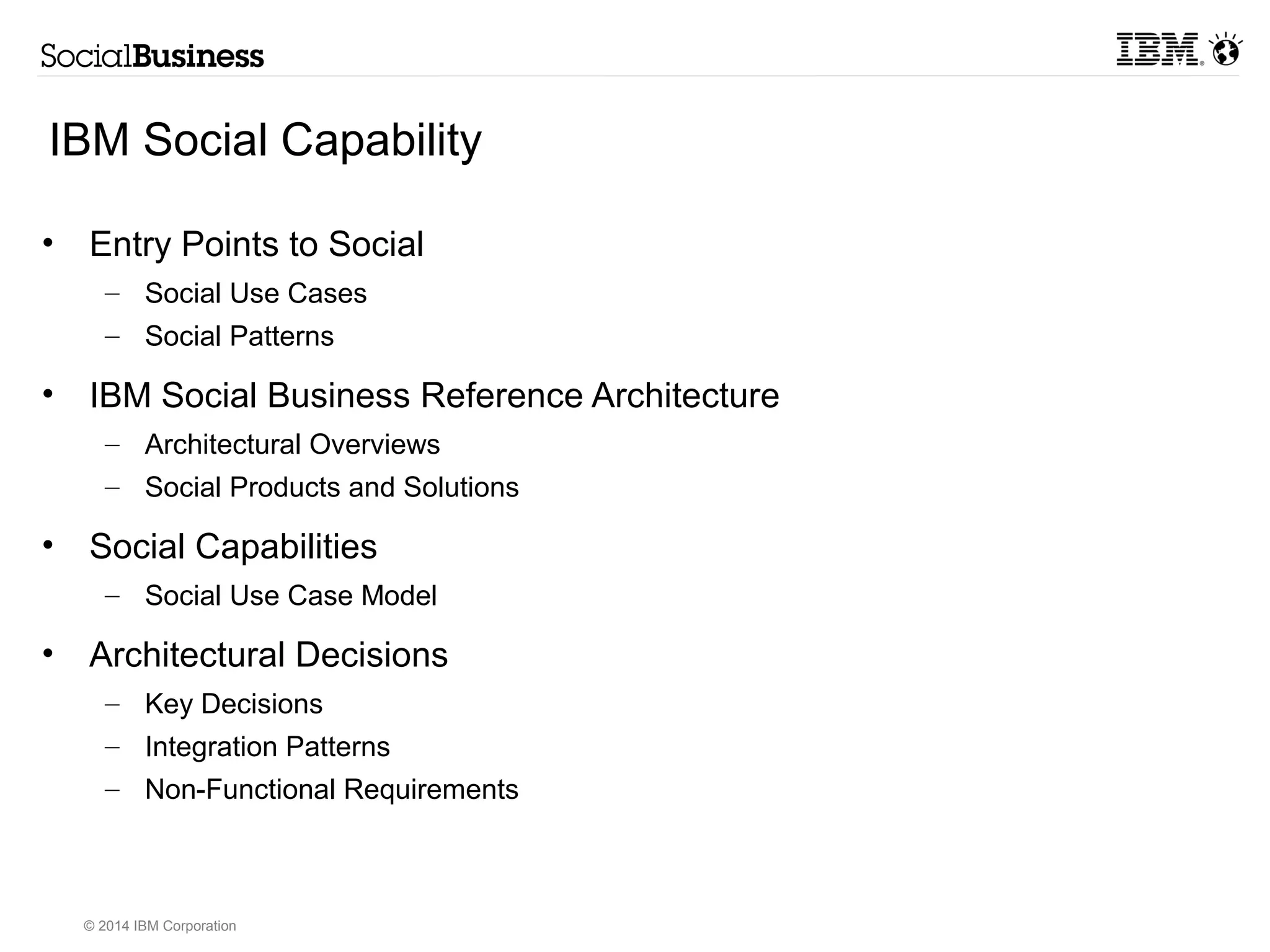 IBM Social Capability 
• Entry Points to Social 
– Social Use Cases 
– Social Patterns 
• IBM Social Business Reference Architecture 
– Architectural Overviews 
– Social Products and Solutions 
• Social Capabilities 
– Social Use Case Model 
• Architectural Decisions 
– Key Decisions 
– Integration Patterns 
– Non-Functional Requirements 
© 2014 IBM Corporation 
 