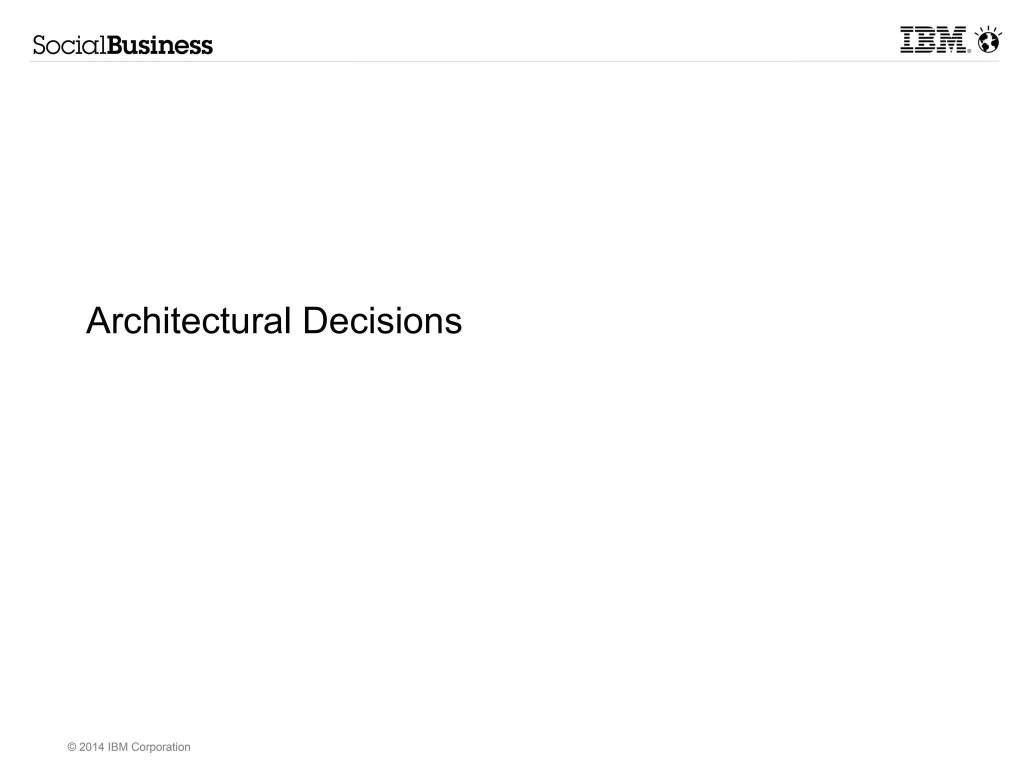 Access Integration 
Web Mobile Client 
Social Networking Social Analytics 
Social Content Social User Experience 
Multi-tenet Cloud Private Cloud On-Prem Hybrid 
© 2014 IBM Corporation 
IBM Platform for Social Business 
Deployment Options 
Foundational Services 
Security 
Access SSO 
Business 
Controls 
DR 
HA 
Admin 
Monitoring 
Directory & 
Identity Mgt 
People Data 
Integrator 
Content 
Integrator 
Social Architectural Decisions 
Enterprise 
Applications 
Analytic 
Engines 
ECM 
Web 
Frameworks 
BPM 
Search 
Social Media 
Collaboration 
Frameworks 
Architectural 
Decision 
Architectural 
Decision 
Architectural 
Decision 
Architectural 
Decision 
Architectural 
Decision 
Architectural 
Decision 
Architectural 
Decision 
Architectural 
Decision 
Architectural 
Decision 
Architectural 
Decision 
Architectural 
Decision 
Architectural 
Decision 
Architectural 
Decision 
Architectural 
Decision 
Architectural 
Decision 
Architectural 
Decision 
AArcrhcihteitcetcutruarla Dl Deceicsiisoinosns 
AArcrhcihteitcetcutruarla Dl Deceicsiisoinosns 
NNono-nF-Funucntciotinoanla Rl Reqeuqiureirmemenetnsts 
 