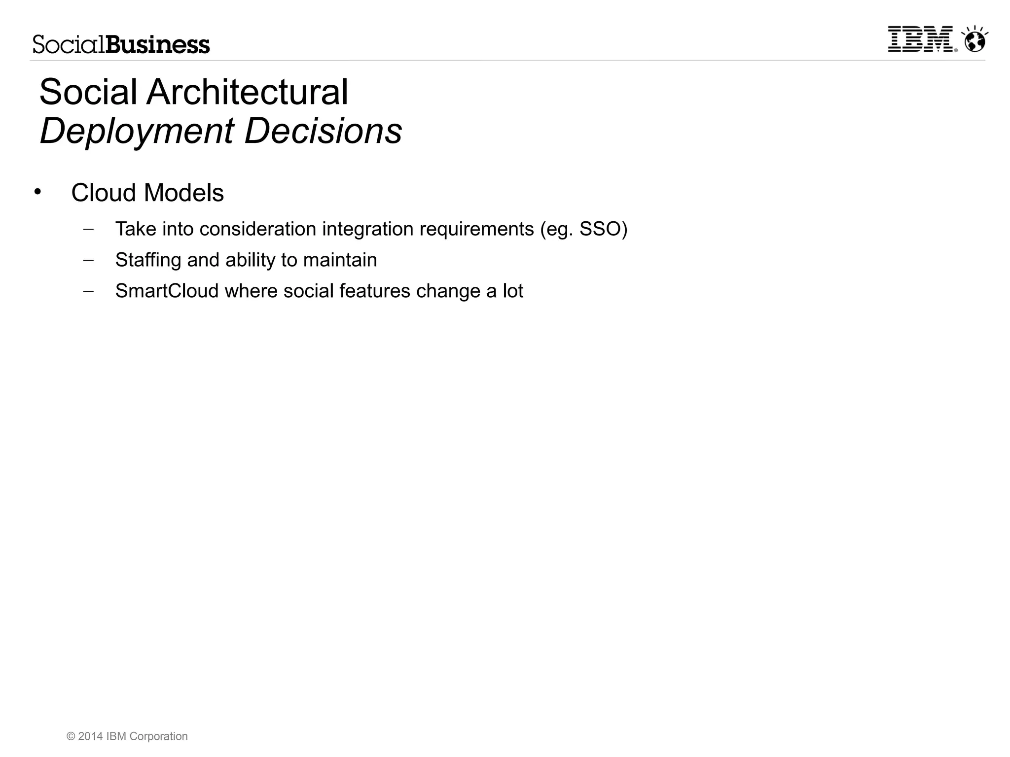 Social Architectural 
Infrastructure (NFR) Decisions 
• Business Controls 
– Compliance (eg. Actiance) 
– Reporting 
– Archival, retention, legal discovery, etc 
• Data Layer 
– Underlying Database 
– Profiles sources 
– Objects on Disk (SAN) 
• Files, attachments, etc 
• Search Indexes 
• IBM Connections JVM Layout 
– It is possible to run multiple Application Servers (JVMs) on the same machine. Each 
JVM has its own memory allocation and configuration parameters. However, there is 
an overhead and administrative burden associated with managing multiple JVMs. 
(1) Implement a single shared JVM to contain all of the required Connections applications . 
(2) Implement separate JVMs for each of the Connections features (currently 14 in Connections 4.5). 
(3) Implement multiple JVMs (lower than the total number of the Connections features) and distribute 
© 2014 IBM Corporation 
•  
