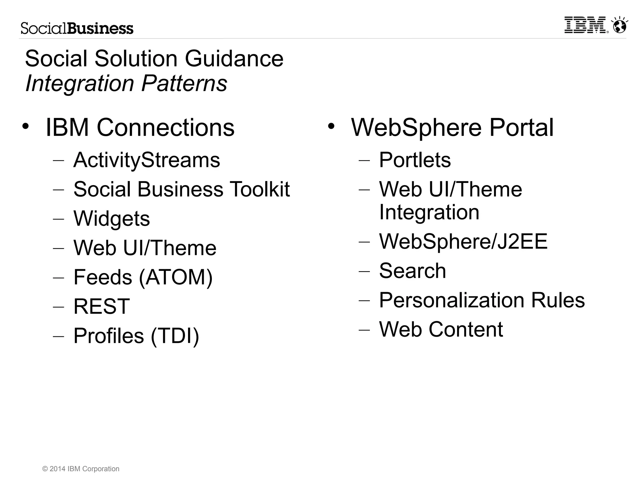 Social Solution Guidance 
Entry Points to Social 
Entry Point Solution Highlights Considerations 
Collaboration Full collaboration, social networking, 
© 2014 IBM Corporation 
document management, instant 
communications, and mail services. 
Strong competition with Microsoft may 
require a surround and integration strategy 
Customer Engagement Created exceptional digital experiences for 
customer value and commerce 
Align with marketing and commerce 
needs. 
Provide customer support and relationship 
building. 
Social Intranet Web and Mobile experiences of a 
comprehensive intranet service 
Leverages enterprise integration services 
(eg WebSphere Portal), web content 
services, and social 
networking/collaboration 
B2B Collaboration Share content and collaborate with 
external parties 
On-premises and cloud models 
Process Integration Take action on human events within 
business processes 
ActivitySteams and OpenSocial (with 
CastIron, etc) expose business process 
awareness in social channels 
Social Mail Evolution of email to be people centric and 
be a complete part of the social 
collaboration, social intranet 
Domino or Exchange with modern front in 
experiences 
Integrated Social Solutions Social intelligence toolkit 
JAZZ 
Cognos Collaboration 
Integrated with known platforms 
Social Processes Expertise Locator as a unique (mobile) tool Innovative and adaptable tools 
 