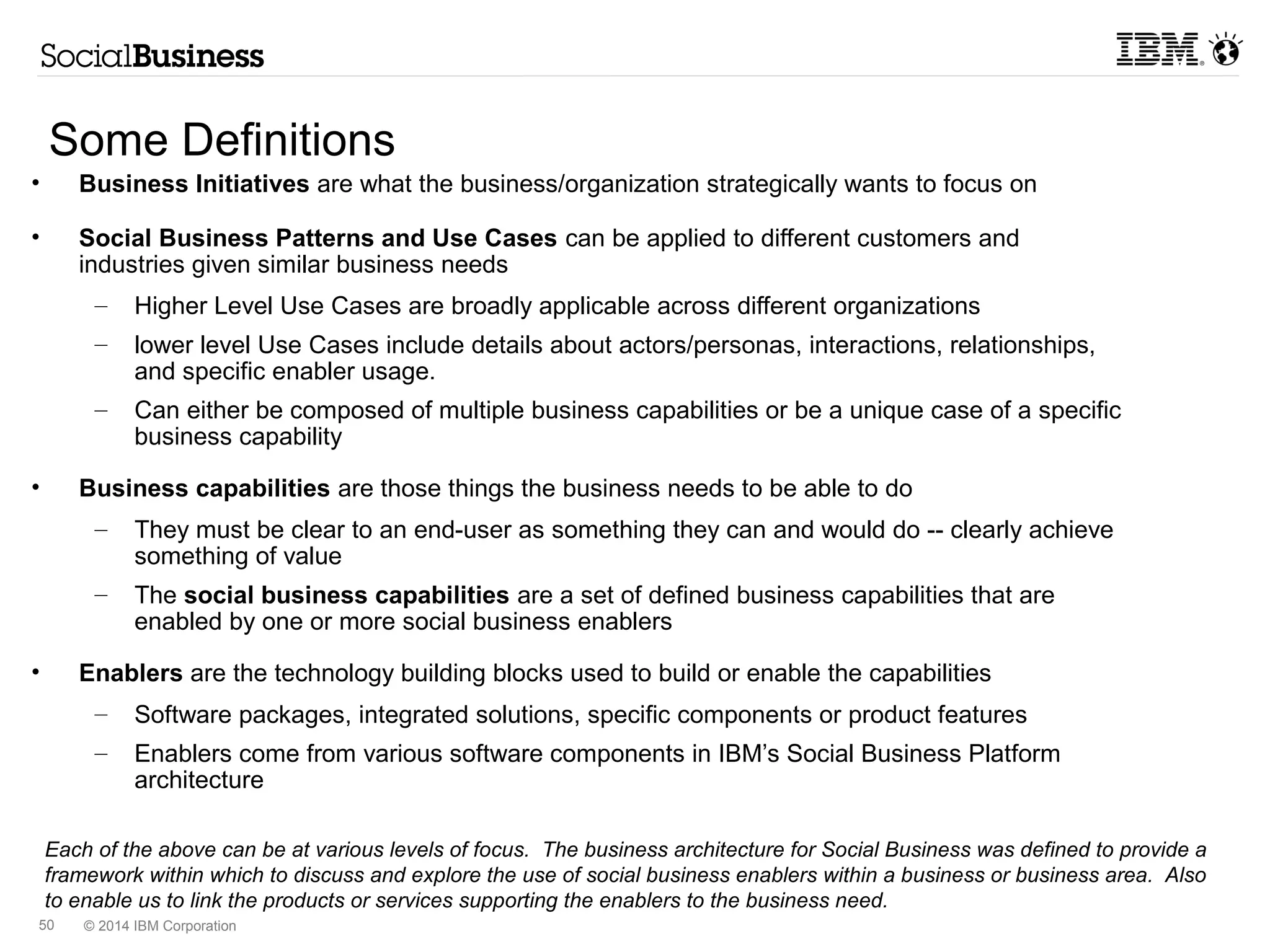 Guidelines for Representation of Social Business 
Enablers in this Reference Architecture 
• Diagram reflects core components and core enablers (functions) that are 
marketed as IBM's Social Business Platform 
– As such this diagram is not intended to be a industry-agnostic representation but 
attempts to represent in non-product terms the IBM solution 
• Decomposition contains references (not products) to core enablers of the 
Platform 
– There are currently 7 Enabler Groups. Those appear in the architecture. 
– Some specific Enablers appear because they have architectural significance. For 
example, Document Co-editing is a unique service and represents (from IBM) a 
software/server/service component – ie. IBM Docs is a part of the Platform as 
marketed to our customers, but is an add-on that is directly integrated and supported 
by IBM. 
• Additional “optional” components are reflected as Social Apps 
– ISSC Social apps are a type of add-on that is provided outside of the products and 
supported outside of the regular IBM support of entitled software. 
– Third-Party apps are also considered Social Apps. 
– Anything in the ISC “greenhouse” Catalog 
© 2014 IBM Corporation 
 