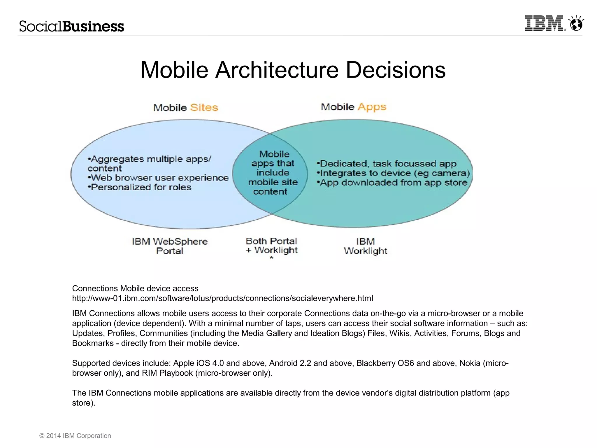 Domain: What type of analytics of the Social Business site is 
required? 
IBM has several different type of analytics that can be applied to the 
Social Business Collaboration solution. This decision is on the type to be 
applied which drives selection of the products to be implemented. 
© 2014 IBM Corporation 
Architecture Decision: Social Media Analytics 
Options 
– Connections: Use and Profiling Analytics which addresses questions like 
– Coremetrics: 
– ICAES 
• Analytics of User Posted content in wikis, blogs and forums, can 
be analyzed using Semantic Search and Analytics. 
IBM Connections – Profiling Analytics, trends and 
recommendation 
Coremetrics 
Navigation analytics 
Who is logging in? 
How long do they use the system? 
How fast are Communities growing 
A link to the IBM Internal Connections Metrics can be found in the 
w3 Connections Community at: https://w3- 
connections.ibm.com/wikis/home? 
lang=en#/wiki/W775f1e9e243b_4514_8a41_d4f985d45b48/page/Metrics 
Connections now has some additional analytics in the form of 
identifying trends and recommendations, experience 
Navigation Analytics addresses questions like: 
How are users navigating our Social site? 
How do they move between pages? 
What links on pages seem to be used most often? 
Network Analytics is an IBM Research Asset and can be delivered 
to the client as part of a services engagement 
ICAES 
Who talks to whom in the context of a topic? 
Which SMEs are contacted or cited most often on a given topic? 
Is there a geographic or language dependency in our collaboration? 
A link to the SAND asset can be found at: 
http://sand.haifa.ibm.com/sandvis/# 
Analytics of user posted content in wikis, blogs and forums, can be 
analyzed using Semantic Search and Analytics 
https://insights.almaden.ibm.com/lce/home (delivered to McKinsey via Research) 
 