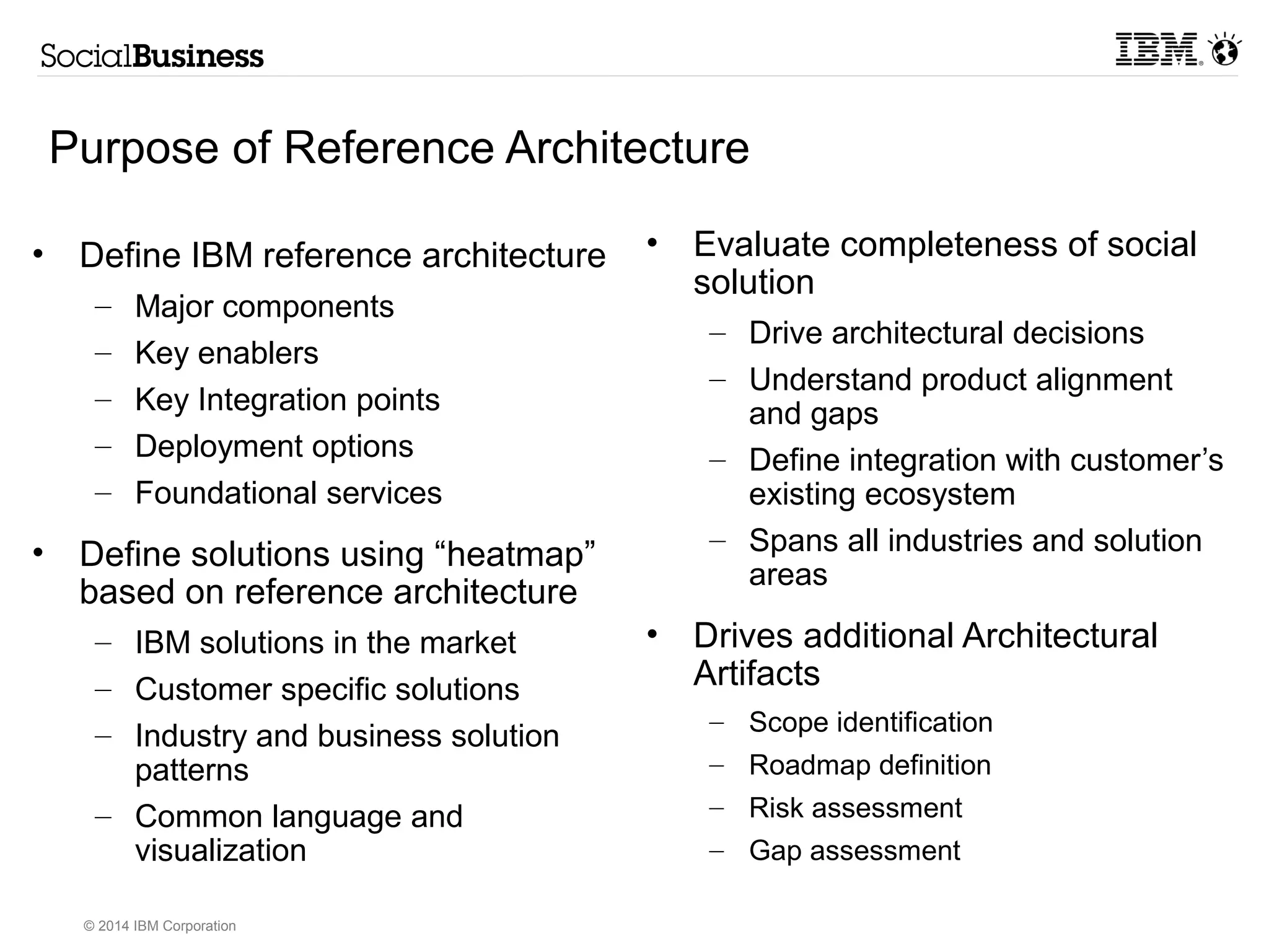Purpose of Reference Architecture 
© 2014 IBM Corporation 
• Evaluate completeness of social 
solution 
– Drive architectural decisions 
– Understand product alignment 
and gaps 
– Define integration with customer’s 
existing ecosystem 
– Spans all industries and solution 
areas 
• Drives additional Architectural 
Artifacts 
– Scope identification 
– Roadmap definition 
– Risk assessment 
– Gap assessment 
• Define IBM reference architecture 
– Major components 
– Key enablers 
– Key Integration points 
– Deployment options 
– Foundational services 
• Define solutions using “heatmap” 
based on reference architecture 
– IBM solutions in the market 
– Customer specific solutions 
– Industry and business solution 
patterns 
– Common language and 
visualization 
 
