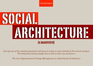 @lucgaloppin




SOCIAL
  ARCHITECTURE                         (a manifesto)

Let’s get out of the analysis paralysis and focus on what we leave behind at the end of a project.
                  The thing that teaches people how to fish so they can eat forever.

          The new Organizational Change Management is called Social Architecture.
 