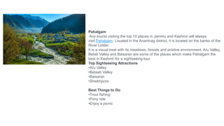 Pahalgam
Any tourist visiting the top 10 places in Jammu and Kashmir will always
visit Pahalgam. Located in the Anantnag district, it is located on the banks of the
River Lidder.
It is a visual treat with its meadows, forests and pristine environment. Aru Valley,
Betab Valley and Baisaran are some of the places which make Pahalgam the
best in Kashmir for a sightseeing tour.
Top Sightseeing Attractions
•Aru Valley
•Betaab Valley
•Baisaran
•Sheikhpora
Best Things to Do
•Trout fishing
•Pony ride
•Enjoy a picnic
 