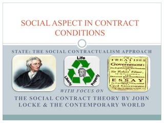 STATE: THE SOCIAL CONTRACTUALISM APPROACH
WITH FOCUS ON
THE SOCIAL CONTRACT THEORY BY JOHN
LOCKE & THE CONTEMPORARY WORLD
SOCIAL ASPECT IN CONTRACT
CONDITIONS
 