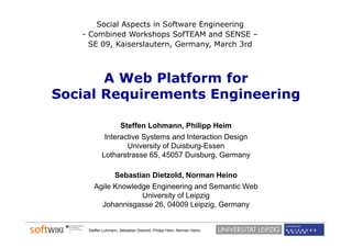 Social Aspects in Software Engineering
   - Combined Workshops SofTEAM and SENSE –
     SE 09, Kaiserslautern, Germany, March 3rd



       A Web Platform for
Social Requirements Engineering

                 Steffen Lohmann, Phili
                 St ff L h           Philipp Heim
                                             Hi
            Interactive Systems and Interaction Design
                   University of Duisburg-Essen
           Lotharstrasse 65 45057 D i b
           Lh             65,        Duisburg, G
                                               Germany

             Sebastian Dietzold, Norman Heino
       Agile Knowledge Engineering and Semantic Web
                    University of Leipzig
         Johannisgasse 26, 04009 Leipzig, Germany
                  g                       g     y


    Steffen Lohmann, Sebastian Dietzold, Philipp Heim, Norman Heino
 