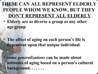 THESE CAN ALL REPRESENT ELDERLY
PEOPLE WHOM WE KNOW, BUT THEY
  DON’T REPRESENT ALL ELDERLY
• Elderly are as diverse a group as any other
  age group

• The affect of aging on each person’s life is
  dependent upon that unique individual

• some generalizations can be made about
  attitudes of aging based on a person’s cultural
  background. . . . . . .
 