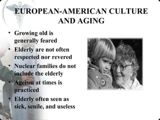 EUROPEAN-AMERICAN CULTURE
          AND AGING
• Growing old is
  generally feared
• Elderly are not often
  respected nor revered
• Nuclear families do not
  include the elderly
• Ageism at times is
  practiced
• Elderly often seen as
  sick, senile, and useless
 