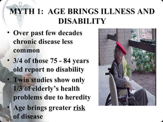MYTH 1: AGE BRINGS ILLNESS AND
          DISABILITY
• Over past few decades
  chronic disease less
  common
• 3/4 of those 75 - 84 years
  old report no disability
• Twin studies show only
  1/3 of elderly’s health
  problems due to heredity
• Age brings greater risk
  of disease
 