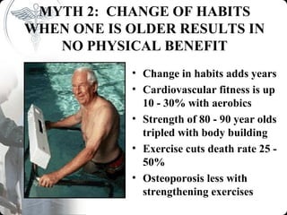 MYTH 2: CHANGE OF HABITS
WHEN ONE IS OLDER RESULTS IN
   NO PHYSICAL BENEFIT
            • Change in habits adds years
            • Cardiovascular fitness is up
              10 - 30% with aerobics
            • Strength of 80 - 90 year olds
              tripled with body building
            • Exercise cuts death rate 25 -
              50%
            • Osteoporosis less with
              strengthening exercises
 