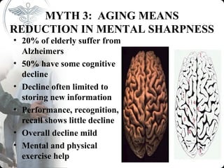 MYTH 3: AGING MEANS
REDUCTION IN MENTAL SHARPNESS
• 20% of elderly suffer from
  Alzheimers
• 50% have some cognitive
  decline
• Decline often limited to
  storing new information
• Performance, recognition,
  recall shows little decline
• Overall decline mild
• Mental and physical
  exercise help
 