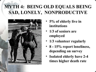 MYTH 4: BEING OLD EQUALS BEING
 SAD, LONELY, NONPRODUCTIVE
              • 5% of elderly live in
                institutions
              • 1/3 of seniors are
                employed
              • 1/3 volunteer regularly
              • 8 - 15% report loneliness,
                depending on survey
              • Isolated elderly have 2-4
                times higher death rate
 