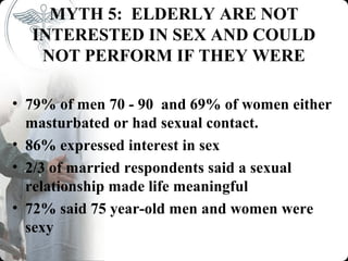 MYTH 5: ELDERLY ARE NOT
  INTERESTED IN SEX AND COULD
   NOT PERFORM IF THEY WERE

• 79% of men 70 - 90 and 69% of women either
  masturbated or had sexual contact.
• 86% expressed interest in sex
• 2/3 of married respondents said a sexual
  relationship made life meaningful
• 72% said 75 year-old men and women were
  sexy
 