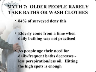 MYTH 7: OLDER PEOPLE RARELY
TAKE BATHS OR WASH CLOTHES
  • 84% of surveyed deny this

  • Elderly come from a time when
    daily bathing was not practiced

  • As people age their need for
    daily/frequent baths decreases -
    less perspiration/less oil. Hitting
    the high spots is enough
 