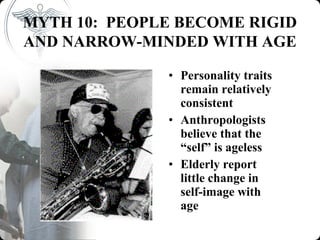 MYTH 10: PEOPLE BECOME RIGID
AND NARROW-MINDED WITH AGE

              • Personality traits
                remain relatively
                consistent
              • Anthropologists
                believe that the
                “self” is ageless
              • Elderly report
                little change in
                self-image with
                age
 