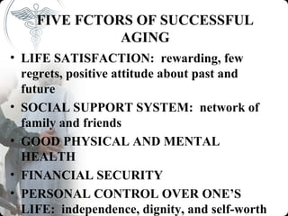 FIVE FCTORS OF SUCCESSFUL
              AGING
• LIFE SATISFACTION: rewarding, few
  regrets, positive attitude about past and
  future
• SOCIAL SUPPORT SYSTEM: network of
  family and friends
• GOOD PHYSICAL AND MENTAL
  HEALTH
• FINANCIAL SECURITY
• PERSONAL CONTROL OVER ONE’S
  LIFE: independence, dignity, and self-worth
 