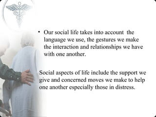 • Our social life takes into account the
  language we use, the gestures we make
  the interaction and relationships we have
  with one another.


Social aspects of life include the support we
give and concerned moves we make to help
one another especially those in distress.
 