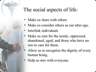The social aspects of life:
• Make us share with others
• Make us consider others as our alter ego.
• Interlink individuals
• Make us care for the needy, oppressed,
  abandoned, aged, and those who have no
  one to care for them.
• Allow us to recognize the dignity of every
  human being.
• Help us mix with everyone.
 