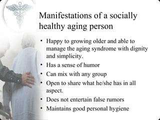 Manifestations of a socially
healthy aging person
• Happy to growing older and able to
  manage the aging syndrome with dignity
  and simplicity.
• Has a sense of humor
• Can mix with any group
• Open to share what he/she has in all
  aspect.
• Does not entertain false rumors
• Maintains good personal hygiene
 