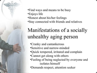 •Find ways and means to be busy
•Enjoys life
•Honest about his/her feelings
•Stay connected with friends and relatives

Manifestations of a socially
unhealthy aging person
 •Cranky and cantankerous
 •Sensitive and narrow-minded
 •Quick tempered, irritated and complain
 •Cannot get along with others
 •Feeling of being neglected by everyone and
         isolates himself
 •Demands respect, attention seeker
 