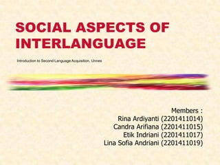 SOCIAL ASPECTS OF
INTERLANGUAGE
Introduction to Second Language Acquisition, Unnes

Rina Ardiyanti
Candra Arifiana
Etik Indriani
Lina Sofia Andriani

Members :
(2201411014)
(2201411015)
(2201411017)
(2201411019)

 