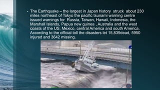 • The Earthquake – the largest in Japan history struck about 230
miles northeast of Tokyo the pacific tsunami warning centre
issued warnings for Russia, Taiwan, Hawaii, Indonesia, the
Marshall Islands, Papua new guinea , Australia and the west
coasts of the US, Mexico, central America and south America.
According to the official toll the disasters let 15,839dead, 5950
injured and 3642 missing.
 
