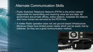 Alternate Communication Skills
• Public Switched Telephone Network (PSTN) is the prime network
responsible for transmitting and receiving voice tax and data. All
government and private offices, police stations, hospitals fire stations
and many homes are serviced by the PSTN line.
• A matter Radio operation does not use ground based infrastructure.
Moreover these have limited power needs which can be easily met by
batteries. So they are a good communication method.
 