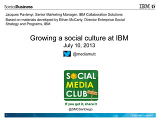 © 2013 IBM Corporation1
Growing a social culture at IBM
July 10, 2013
Jacques Pavlenyi, Senior Marketing Manager, IBM Collaboration Solutions
Based on materials developed by Ethan McCarty, Director Enterprise Social
Strategy and Programs, IBM
@mediamutt
@SMCSanDiego
 