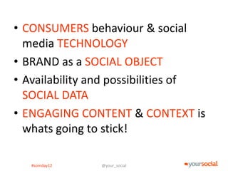 • CONSUMERS behaviour & social
  media TECHNOLOGY
• BRAND as a SOCIAL OBJECT
• Availability and possibilities of
  SOCIAL DATA
• ENGAGING CONTENT & CONTEXT is
  whats going to stick!

   #somday12    @your_social
 