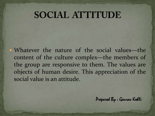  Whatever the nature of the social values—the
 content of the culture complex—the members of
 the group are responsive to them. The values are
 objects of human desire. This appreciation of the
 social value is an attitude.


                               Prepared By : Gaurav Kohli
 
