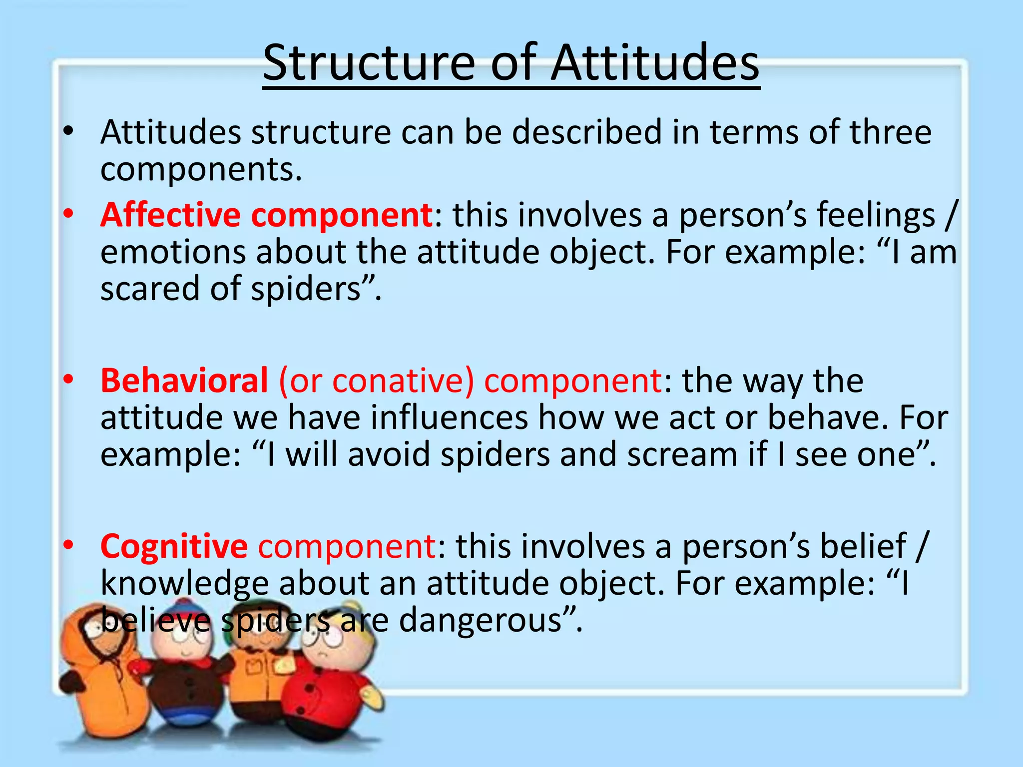 Structure of Attitudes
• Attitudes structure can be described in terms of three
components.
• Affective component: this involves a person’s feelings /
emotions about the attitude object. For example: “I am
scared of spiders”.
• Behavioral (or conative) component: the way the
attitude we have influences how we act or behave. For
example: “I will avoid spiders and scream if I see one”.
• Cognitive component: this involves a person’s belief /
knowledge about an attitude object. For example: “I
believe spiders are dangerous”.
 