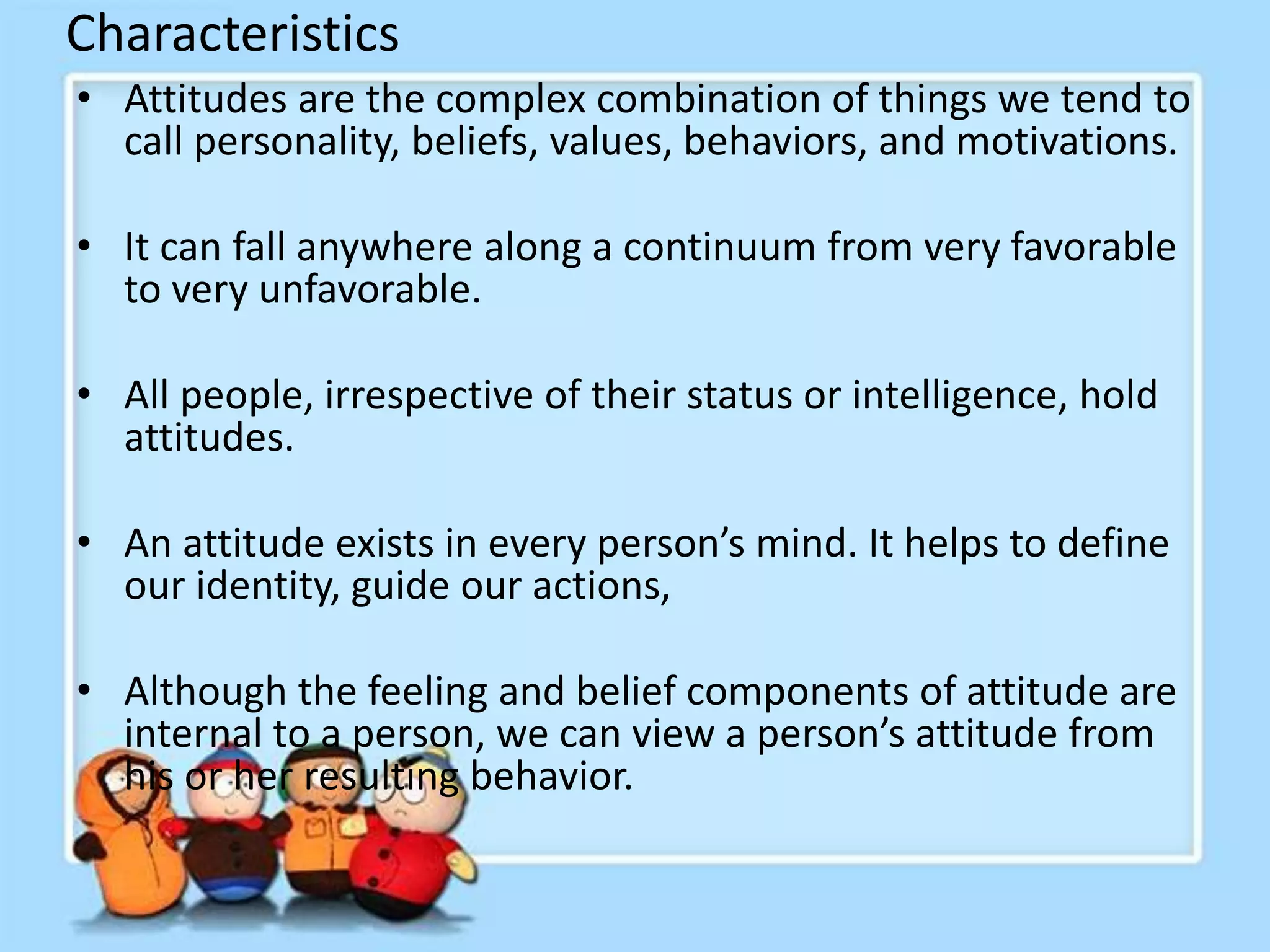 Characteristics
• Attitudes are the complex combination of things we tend to
call personality, beliefs, values, behaviors, and motivations.
• It can fall anywhere along a continuum from very favorable
to very unfavorable.
• All people, irrespective of their status or intelligence, hold
attitudes.
• An attitude exists in every person’s mind. It helps to define
our identity, guide our actions,
• Although the feeling and belief components of attitude are
internal to a person, we can view a person’s attitude from
his or her resulting behavior.
 
